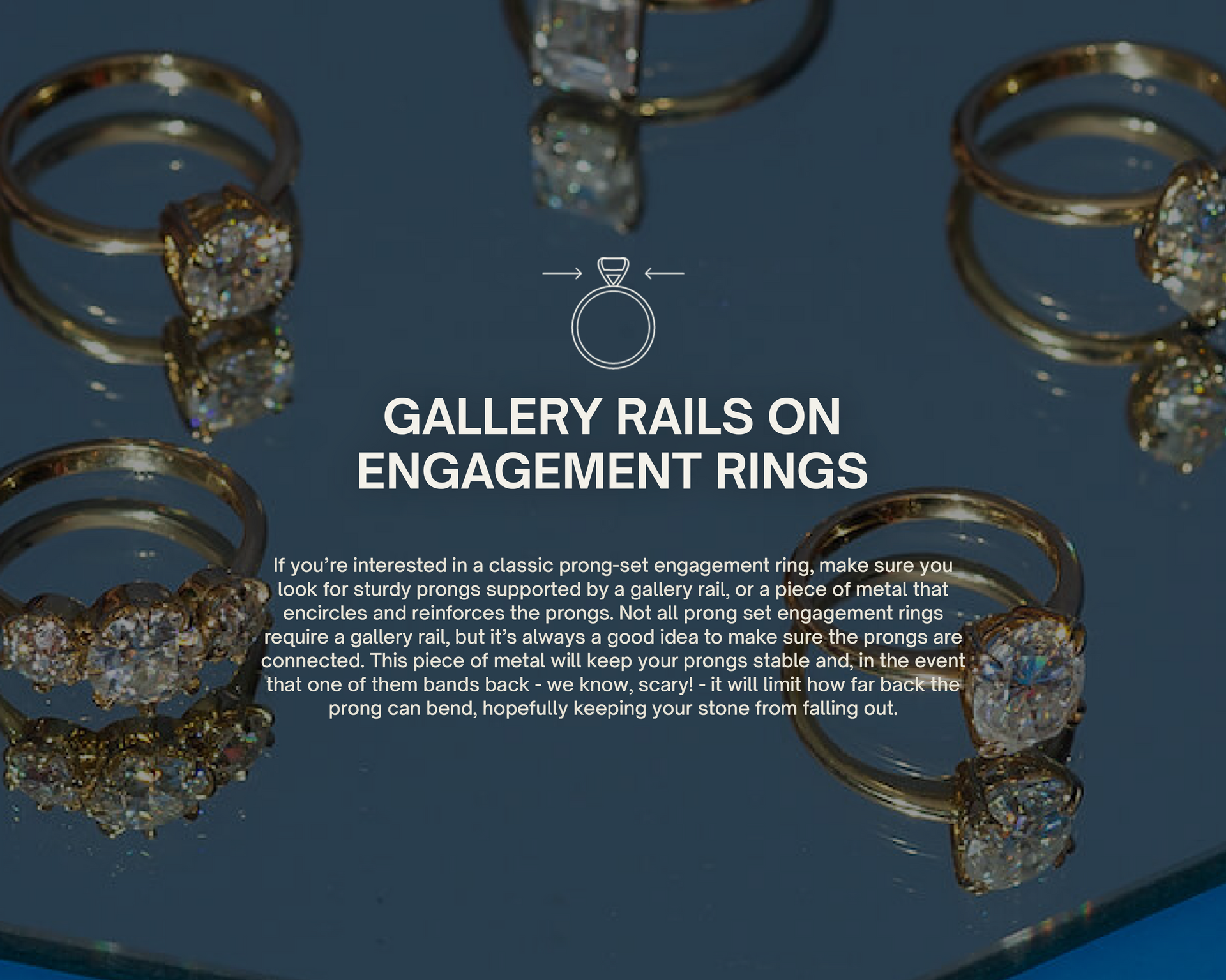 Gallery Rails on Engagement Rings
If you’re interested in a classic prong-set engagement ring, make sure you look for sturdy prongs supported by a gallery rail, or a piece of metal that encircles and reinforces the prongs. Not all prong set engagement rings require a gallery rail, but it’s always a good idea to make sure the prongs are connected. This piece of metal will keep your prongs stable and, in the event that one of them bands back - we know, scary! - it will limit how far back the prong can bend.