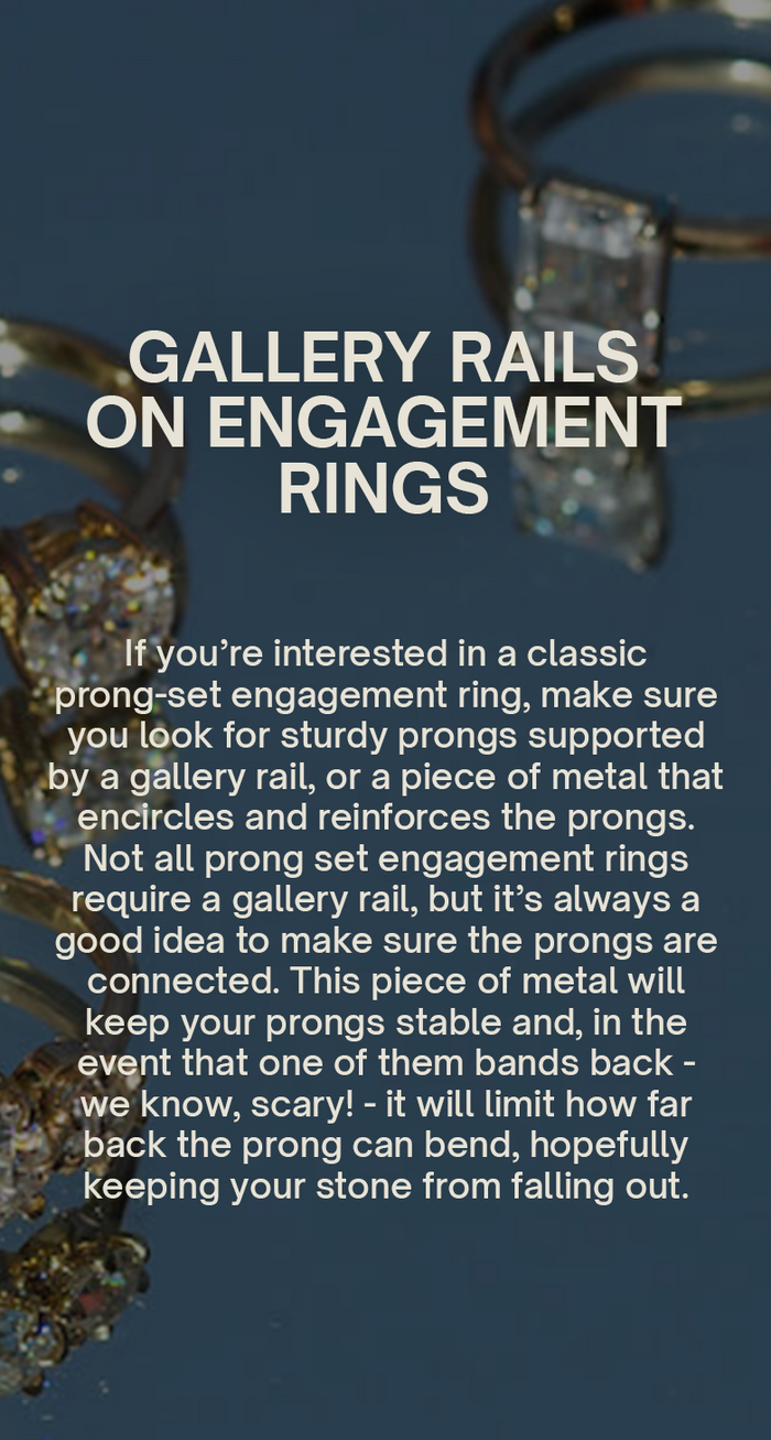 Gallery Rails on Engagement Rings
If you’re interested in a classic prong-set engagement ring, make sure you look for sturdy prongs supported by a gallery rail, or a piece of metal that encircles and reinforces the prongs. Not all prong set engagement rings require a gallery rail, but it’s always a good idea to make sure the prongs are connected. This piece of metal will keep your prongs stable and, in the event that one of them bands back - we know, scary! - it will limit how far back the prong can bend.