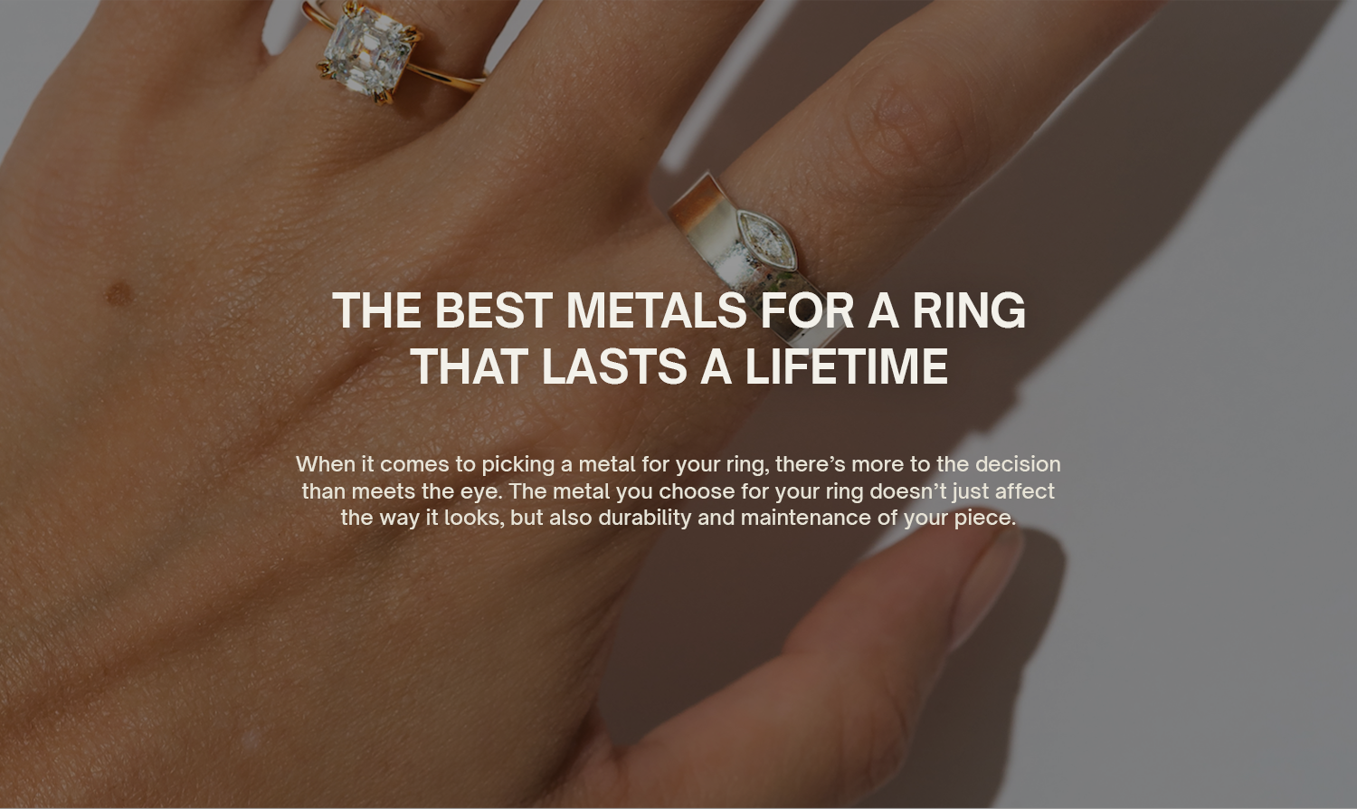 The Best Metals for a Ring That Lasts a Lifetime
When it comes to picking a metal for your ring, there’s more to the decision than meets the eye. The metal you choose for your ring doesn’t just affect the way it looks, but also durability and maintenance of your piece.