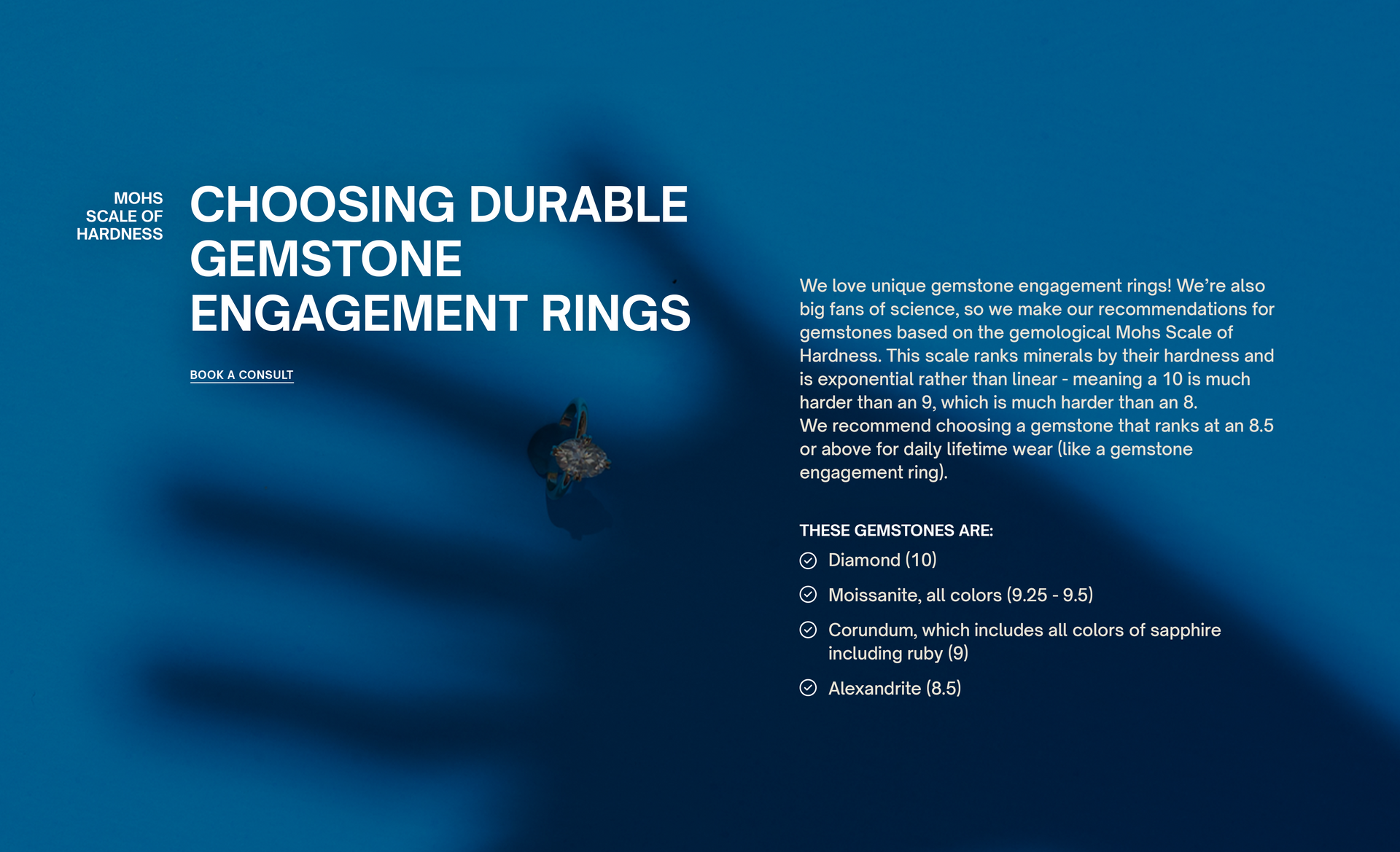 Mohs Scale of Hardness
Choosing Durable Gemstone engagement rings
BOOK A CONSULT
We love unique gemstone engagement rings! We’re also big fans of science, so we make our recommendations for gemstones based on the gemological Mohs Scale of Hardness. This scale ranks minerals by their hardness and is exponential rather than linear - meaning a 10 is much harder than an 9, which is much harder than an 8.
We recommend choosing a gemstone that ranks at an 8.5 or above for daily lifetime wear (like a gemstone enga