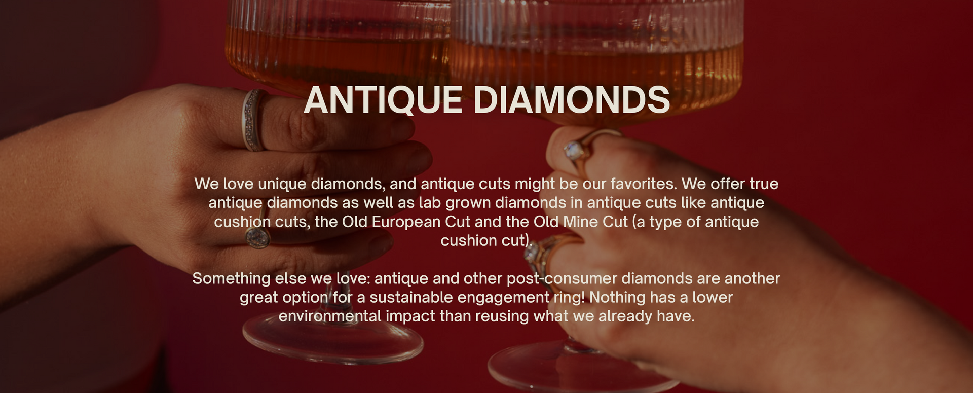 Antique Diamonds We love unique diamonds, and antique cuts might be our favorites. We offer true antique diamonds as well as lab grown diamonds in antique cuts like antique cushion cuts, the Old European Cut and the Old Mine Cut (a type of antique cushion cut). Something else we love: antique and other post-consumer diamonds are another great option for a sustainable engagement ring! Nothing has a lower environmental impact than reusing what we already have.