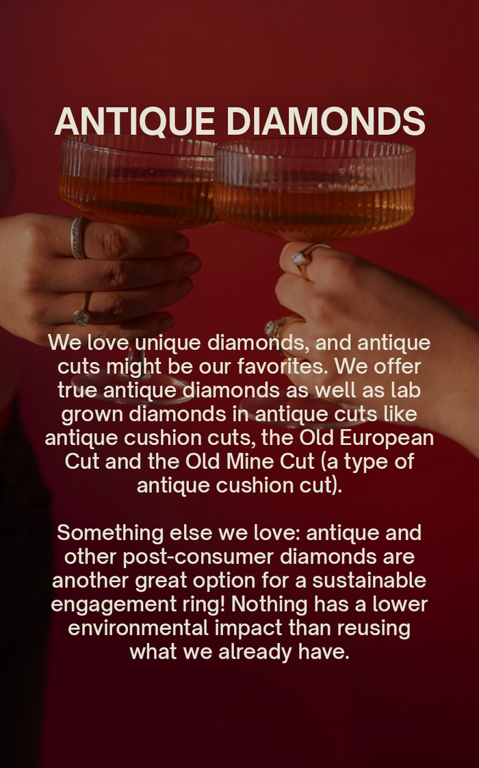 Antique Diamonds We love unique diamonds, and antique cuts might be our favorites. We offer true antique diamonds as well as lab grown diamonds in antique cuts like antique cushion cuts, the Old European Cut and the Old Mine Cut (a type of antique cushion cut). Something else we love: antique and other post-consumer diamonds are another great option for a sustainable engagement ring! Nothing has a lower environmental impact than reusing what we already have.