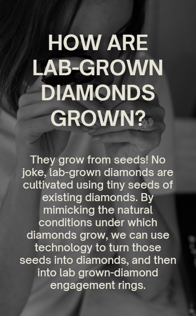 How Are Lab-Grown Diamonds Grown?
They grow from seeds! No joke, lab-grown diamonds are cultivated using tiny seeds of existing diamonds. By mimicking the natural conditions under which diamonds grow, we can use technology to turn those seeds into diamonds, and then into lab grown-diamond engagement rings.